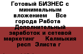 Готовый БИЗНЕС с минимальным вложением! - Все города Работа » Дополнительный заработок и сетевой маркетинг   . Калмыкия респ.,Элиста г.